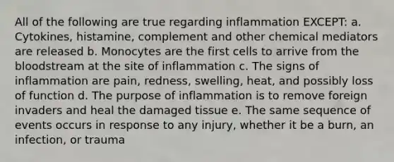 All of the following are true regarding inflammation EXCEPT: a. Cytokines, histamine, complement and other chemical mediators are released b. Monocytes are the first cells to arrive from the bloodstream at the site of inflammation c. The signs of inflammation are pain, redness, swelling, heat, and possibly loss of function d. The purpose of inflammation is to remove foreign invaders and heal the damaged tissue e. The same sequence of events occurs in response to any injury, whether it be a burn, an infection, or trauma