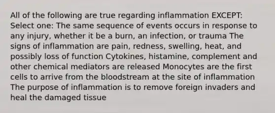 All of the following are true regarding inflammation EXCEPT: Select one: The same sequence of events occurs in response to any injury, whether it be a burn, an infection, or trauma The signs of inflammation are pain, redness, swelling, heat, and possibly loss of function Cytokines, histamine, complement and other chemical mediators are released Monocytes are the first cells to arrive from the bloodstream at the site of inflammation The purpose of inflammation is to remove foreign invaders and heal the damaged tissue