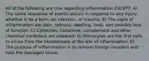 All of the following are true regarding inflammation EXCEPT: A) The same sequence of events occurs in response to any injury, whether it be a burn, an infection, or trauma. B) The signs of inflammation are pain, redness, swelling, heat, and possibly loss of function. C) Cytokines, histamine, complement and other chemical mediators are released. D) Monocytes are the first cells to arrive from the bloodstream at the site of inflammation. E) The purpose of inflammation is to remove foreign invaders and heal the damaged tissue.