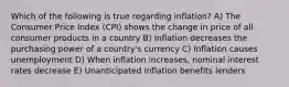 Which of the following is true regarding inflation? A) The Consumer Price Index (CPI) shows the change in price of all consumer products in a country B) Inflation decreases the purchasing power of a country's currency C) Inflation causes unemployment D) When inflation increases, nominal interest rates decrease E) Unanticipated inflation benefits lenders