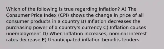 Which of the following is true regarding inflation? A) The Consumer Price Index (CPI) shows the change in price of all consumer products in a country B) Inflation decreases the purchasing power of a country's currency C) Inflation causes unemployment D) When inflation increases, nominal interest rates decrease E) Unanticipated inflation benefits lenders