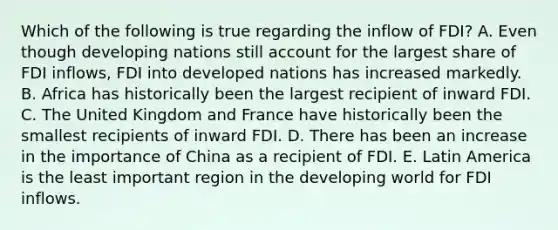 Which of the following is true regarding the inflow of FDI? A. Even though developing nations still account for the largest share of FDI inflows, FDI into developed nations has increased markedly. B. Africa has historically been the largest recipient of inward FDI. C. The United Kingdom and France have historically been the smallest recipients of inward FDI. D. There has been an increase in the importance of China as a recipient of FDI. E. Latin America is the least important region in the developing world for FDI inflows.