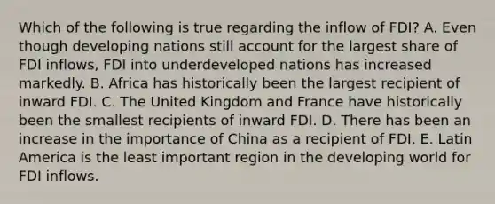 Which of the following is true regarding the inflow of FDI? A. Even though developing nations still account for the largest share of FDI inflows, FDI into underdeveloped nations has increased markedly. B. Africa has historically been the largest recipient of inward FDI. C. The United Kingdom and France have historically been the smallest recipients of inward FDI. D. There has been an increase in the importance of China as a recipient of FDI. E. Latin America is the least important region in the developing world for FDI inflows.