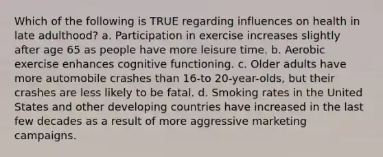 Which of the following is TRUE regarding influences on health in late adulthood? a. Participation in exercise increases slightly after age 65 as people have more leisure time. b. Aerobic exercise enhances cognitive functioning. c. Older adults have more automobile crashes than 16-to 20-year-olds, but their crashes are less likely to be fatal. d. Smoking rates in the United States and other developing countries have increased in the last few decades as a result of more aggressive marketing campaigns.