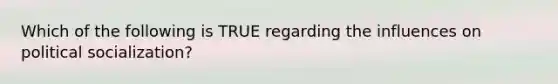 Which of the following is TRUE regarding the influences on political socialization?