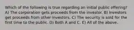 Which of the following is true regarding an initial public offering? A) The corporation gets proceeds from the investor. B) Investors get proceeds from other investors. C) The security is sold for the first time to the public. D) Both A and C. E) All of the above.