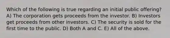 Which of the following is true regarding an initial public offering? A) The corporation gets proceeds from the investor. B) Investors get proceeds from other investors. C) The security is sold for the first time to the public. D) Both A and C. E) All of the above.