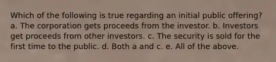 Which of the following is true regarding an initial public offering? a. The corporation gets proceeds from the investor. b. Investors get proceeds from other investors. c. The security is sold for the first time to the public. d. Both a and c. e. All of the above.