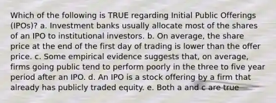 Which of the following is TRUE regarding Initial Public Offerings (IPOs)? a. Investment banks usually allocate most of the shares of an IPO to institutional investors. b. On average, the share price at the end of the first day of trading is lower than the offer price. c. Some empirical evidence suggests that, on average, firms going public tend to perform poorly in the three to five year period after an IPO. d. An IPO is a stock offering by a firm that already has publicly traded equity. e. Both a and c are true