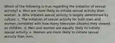 Which of the following is true regarding the initiation of sexual activity? a. Men are more likely to initiate sexual activity than women. b. Who initiates sexual activity is largely determined by culture. c. The initiation of sexual activity for both men and women correlates with how many television sitcoms they viewed as children. d. Men and women are equally likely to initiate sexual activity. e. Women are more likely to initiate sexual activity than men.