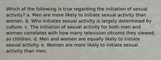 Which of the following is true regarding the initiation of sexual activity? a. Men are more likely to initiate sexual activity than women. b. Who initiates sexual activity is largely determined by culture. c. The initiation of sexual activity for both men and women correlates with how many television sitcoms they viewed as children. d. Men and women are equally likely to initiate sexual activity. e. Women are more likely to initiate sexual activity than men.