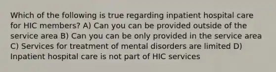 Which of the following is true regarding inpatient hospital care for HIC members? A) Can you can be provided outside of the service area B) Can you can be only provided in the service area C) Services for treatment of mental disorders are limited D) Inpatient hospital care is not part of HIC services