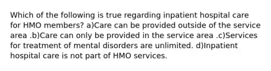 Which of the following is true regarding inpatient hospital care for HMO members? a)Care can be provided outside of the service area .b)Care can only be provided in the service area .c)Services for treatment of mental disorders are unlimited. d)Inpatient hospital care is not part of HMO services.