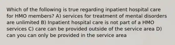 Which of the following is true regarding inpatient hospital care for HMO members? A) services for treatment of mental disorders are unlimited B) Inpatient hospital care is not part of a HMO services C) care can be provided outside of the service area D) can you can only be provided in the service area