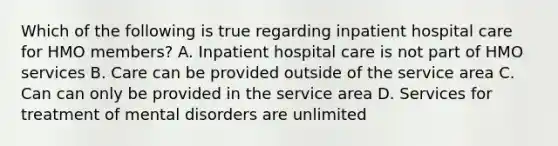 Which of the following is true regarding inpatient hospital care for HMO members? A. Inpatient hospital care is not part of HMO services B. Care can be provided outside of the service area C. Can can only be provided in the service area D. Services for treatment of mental disorders are unlimited