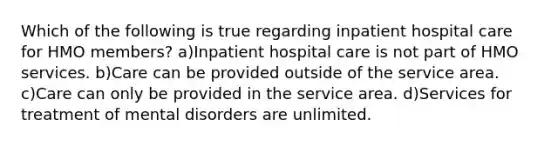 Which of the following is true regarding inpatient hospital care for HMO members? a)Inpatient hospital care is not part of HMO services. b)Care can be provided outside of the service area. c)Care can only be provided in the service area. d)Services for treatment of mental disorders are unlimited.