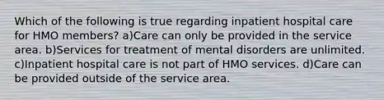 Which of the following is true regarding inpatient hospital care for HMO members? a)Care can only be provided in the service area. b)Services for treatment of mental disorders are unlimited. c)Inpatient hospital care is not part of HMO services. d)Care can be provided outside of the service area.