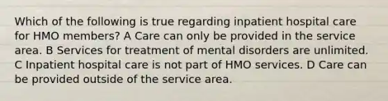 Which of the following is true regarding inpatient hospital care for HMO members? A Care can only be provided in the service area. B Services for treatment of mental disorders are unlimited. C Inpatient hospital care is not part of HMO services. D Care can be provided outside of the service area.