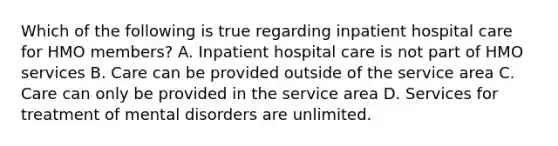 Which of the following is true regarding inpatient hospital care for HMO members? A. Inpatient hospital care is not part of HMO services B. Care can be provided outside of the service area C. Care can only be provided in the service area D. Services for treatment of mental disorders are unlimited.