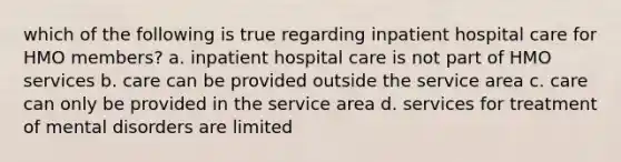 which of the following is true regarding inpatient hospital care for HMO members? a. inpatient hospital care is not part of HMO services b. care can be provided outside the service area c. care can only be provided in the service area d. services for treatment of mental disorders are limited