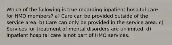 Which of the following is true regarding inpatient hospital care for HMO members? a) Care can be provided outside of the service area. b) Care can only be provided in the service area. c) Services for treatment of mental disorders are unlimited. d) Inpatient hospital care is not part of HMO services.