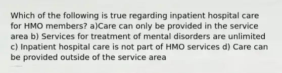 Which of the following is true regarding inpatient hospital care for HMO members? a)Care can only be provided in the service area b) Services for treatment of mental disorders are unlimited c) Inpatient hospital care is not part of HMO services d) Care can be provided outside of the service area