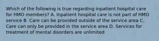 Which of the following is true regarding inpatient hospital care for HMO members? A. Inpatient hospital care is not part of HMO service B. Care can be provided outside of the service area C. Care can only be provided in the service area D. Services for treatment of mental disorders are unlimited