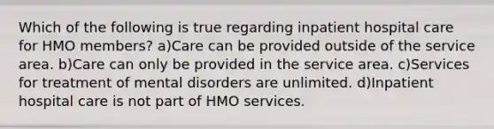 Which of the following is true regarding inpatient hospital care for HMO members? a)Care can be provided outside of the service area. b)Care can only be provided in the service area. c)Services for treatment of mental disorders are unlimited. d)Inpatient hospital care is not part of HMO services.