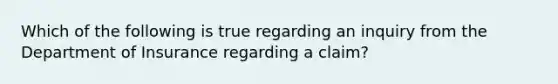 Which of the following is true regarding an inquiry from the Department of Insurance regarding a claim?