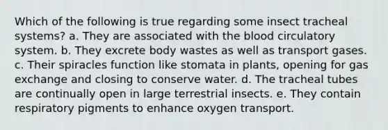 Which of the following is true regarding some insect tracheal systems? a. They are associated with the blood circulatory system. b. They excrete body wastes as well as transport gases. c. Their spiracles function like stomata in plants, opening for gas exchange and closing to conserve water. d. The tracheal tubes are continually open in large terrestrial insects. e. They contain respiratory pigments to enhance oxygen transport.