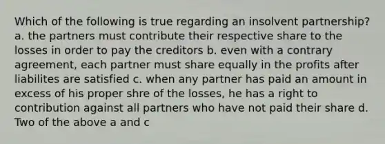 Which of the following is true regarding an insolvent partnership? a. the partners must contribute their respective share to the losses in order to pay the creditors b. even with a contrary agreement, each partner must share equally in the profits after liabilites are satisfied c. when any partner has paid an amount in excess of his proper shre of the losses, he has a right to contribution against all partners who have not paid their share d. Two of the above a and c