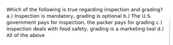 Which of the following is true regarding inspection and grading? a.) Inspection is mandatory, grading is optional b.) The U.S. government pays for inspection, the packer pays for grading c.) Inspection deals with food safety, grading is a marketing tool d.) All of the above