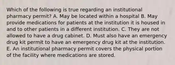 Which of the following is true regarding an institutional pharmacy permit? A. May be located within a hospital B. May provide medications for patients at the institution it is housed in and to other patients in a different institution. C. They are not allowed to have a drug cabinet. D. Must also have an emergency drug kit permit to have an emergency drug kit at the institution. E. An institutional pharmacy permit covers the physical portion of the facility where medications are stored.