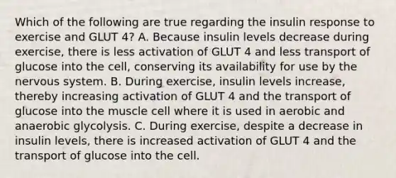 Which of the following are true regarding the insulin response to exercise and GLUT 4? A. Because insulin levels decrease during exercise, there is less activation of GLUT 4 and less transport of glucose into the cell, conserving its availability for use by the nervous system. B. During exercise, insulin levels increase, thereby increasing activation of GLUT 4 and the transport of glucose into the muscle cell where it is used in aerobic and anaerobic glycolysis. C. During exercise, despite a decrease in insulin levels, there is increased activation of GLUT 4 and the transport of glucose into the cell.