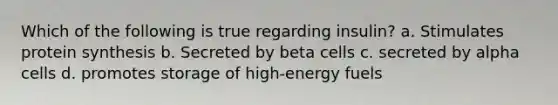 Which of the following is true regarding insulin? a. Stimulates protein synthesis b. Secreted by beta cells c. secreted by alpha cells d. promotes storage of high-energy fuels