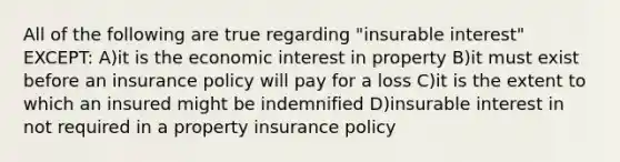 All of the following are true regarding "insurable interest" EXCEPT: A)it is the economic interest in property B)it must exist before an insurance policy will pay for a loss C)it is the extent to which an insured might be indemnified D)insurable interest in not required in a property insurance policy