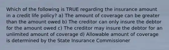 Which of the following is TRUE regarding the insurance amount in a credit life policy? a) The amount of coverage can be <a href='https://www.questionai.com/knowledge/ktgHnBD4o3-greater-than' class='anchor-knowledge'>greater than</a> the amount owed b) The creditor can only insure the debtor for the amount owed c) The creditor may insure the debtor for an unlimited amount of coverage d) Allowable amount of coverage is determined by the State Insurance Commissioner