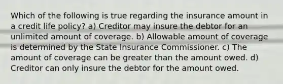 Which of the following is true regarding the insurance amount in a credit life policy? a) Creditor may insure the debtor for an unlimited amount of coverage. b) Allowable amount of coverage is determined by the State Insurance Commissioner. c) The amount of coverage can be greater than the amount owed. d) Creditor can only insure the debtor for the amount owed.