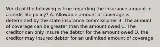 Which of the following is true regarding the insurance amount in a credit life policy? A. Allowable amount of coverage is determined by the state insurance commissioner B. The amount of coverage can be greater than the amount owed C. The creditor can only insure the debtor for the amount owed D. the creditor may insured debtor for an unlimited amount of coverage