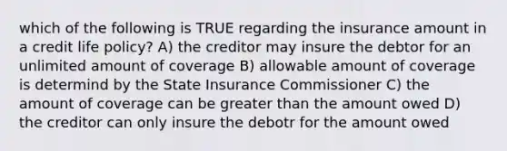 which of the following is TRUE regarding the insurance amount in a credit life policy? A) the creditor may insure the debtor for an unlimited amount of coverage B) allowable amount of coverage is determind by the State Insurance Commissioner C) the amount of coverage can be greater than the amount owed D) the creditor can only insure the debotr for the amount owed