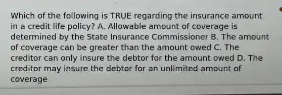 Which of the following is TRUE regarding the insurance amount in a credit life policy? A. Allowable amount of coverage is determined by the State Insurance Commissioner B. The amount of coverage can be <a href='https://www.questionai.com/knowledge/ktgHnBD4o3-greater-than' class='anchor-knowledge'>greater than</a> the amount owed C. The creditor can only insure the debtor for the amount owed D. The creditor may insure the debtor for an unlimited amount of coverage