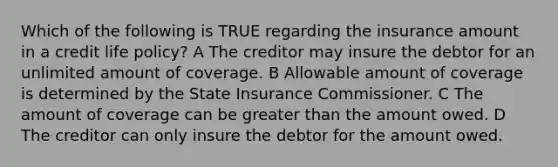 Which of the following is TRUE regarding the insurance amount in a credit life policy? A The creditor may insure the debtor for an unlimited amount of coverage. B Allowable amount of coverage is determined by the State Insurance Commissioner. C The amount of coverage can be greater than the amount owed. D The creditor can only insure the debtor for the amount owed.