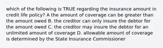 which of the following is TRUE regarding the insurance amount in credit life policy? A the amount of coverage can be greater than the amount owed B. the creditor can only insure the debtor for the amount owed C. the creditor may insure the debtor for an unlimited amount of coverage D. allowable amount of coverage is determined by the State Insurance Commissioner