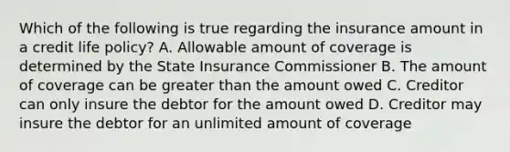 Which of the following is true regarding the insurance amount in a credit life policy? A. Allowable amount of coverage is determined by the State Insurance Commissioner B. The amount of coverage can be greater than the amount owed C. Creditor can only insure the debtor for the amount owed D. Creditor may insure the debtor for an unlimited amount of coverage