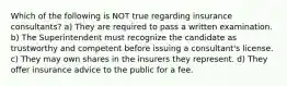 Which of the following is NOT true regarding insurance consultants? a) They are required to pass a written examination. b) The Superintendent must recognize the candidate as trustworthy and competent before issuing a consultant's license. c) They may own shares in the insurers they represent. d) They offer insurance advice to the public for a fee.