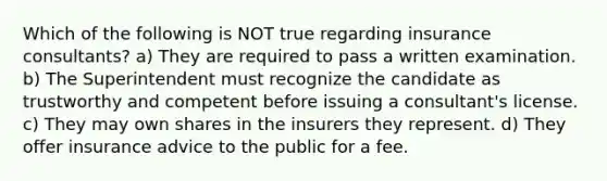 Which of the following is NOT true regarding insurance consultants? a) They are required to pass a written examination. b) The Superintendent must recognize the candidate as trustworthy and competent before issuing a consultant's license. c) They may own shares in the insurers they represent. d) They offer insurance advice to the public for a fee.