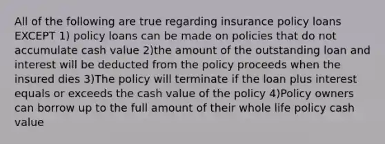 All of the following are true regarding insurance policy loans EXCEPT 1) policy loans can be made on policies that do not accumulate cash value 2)the amount of the outstanding loan and interest will be deducted from the policy proceeds when the insured dies 3)The policy will terminate if the loan plus interest equals or exceeds the cash value of the policy 4)Policy owners can borrow up to the full amount of their whole life policy cash value