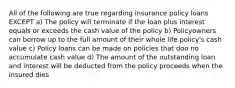 All of the following are true regarding insurance policy loans EXCEPT a) The policy will terminate if the loan plus interest equals or exceeds the cash value of the policy b) Policyowners can borrow up to the full amount of their whole life policy's cash value c) Policy loans can be made on policies that doo no accumulate cash value d) The amount of the outstanding loan and interest will be deducted from the policy proceeds when the insured dies