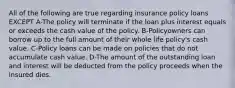 All of the following are true regarding insurance policy loans EXCEPT A-The policy will terminate if the loan plus interest equals or exceeds the cash value of the policy. B-Policyowners can borrow up to the full amount of their whole life policy's cash value. C-Policy loans can be made on policies that do not accumulate cash value. D-The amount of the outstanding loan and interest will be deducted from the policy proceeds when the insured dies.