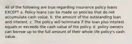 All of the following are true regarding insurance policy loans EXCEPT a. Policy loans can be made on policies that do not accumulate cash value. b. the amount of the outstanding loan and interest. c. The policy will terminate if the loan plus interest equals or exceeds the cash value of the policy. d. policy owners can borrow up to the full amount of their whole life policy's cash value.